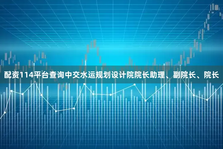 配资114平台查询中交水运规划设计院院长助理、副院长、院长