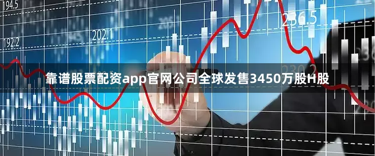 靠谱股票配资app官网公司全球发售3450万股H股