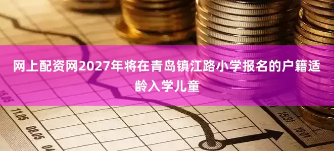 网上配资网2027年将在青岛镇江路小学报名的户籍适龄入学儿童