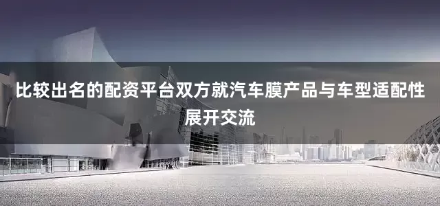 比较出名的配资平台双方就汽车膜产品与车型适配性展开交流
