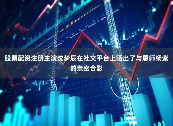 股票配资注册主演沈梦辰在社交平台上晒出了与恩师杨紫的亲密合影