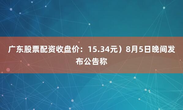 广东股票配资收盘价：15.34元）8月5日晚间发布公告称