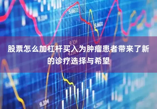 股票怎么加杠杆买入为肿瘤患者带来了新的诊疗选择与希望