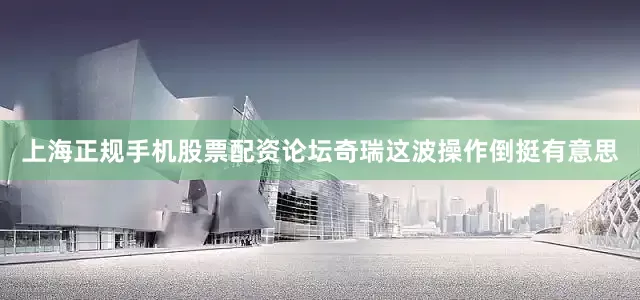 上海正规手机股票配资论坛奇瑞这波操作倒挺有意思