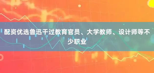 配资优选鲁迅干过教育官员、大学教师、设计师等不少职业