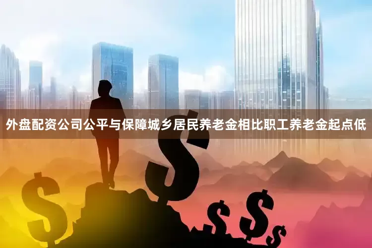 外盘配资公司公平与保障城乡居民养老金相比职工养老金起点低