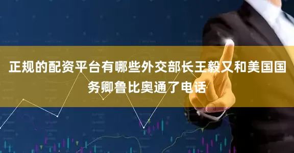 正规的配资平台有哪些外交部长王毅又和美国国务卿鲁比奥通了电话