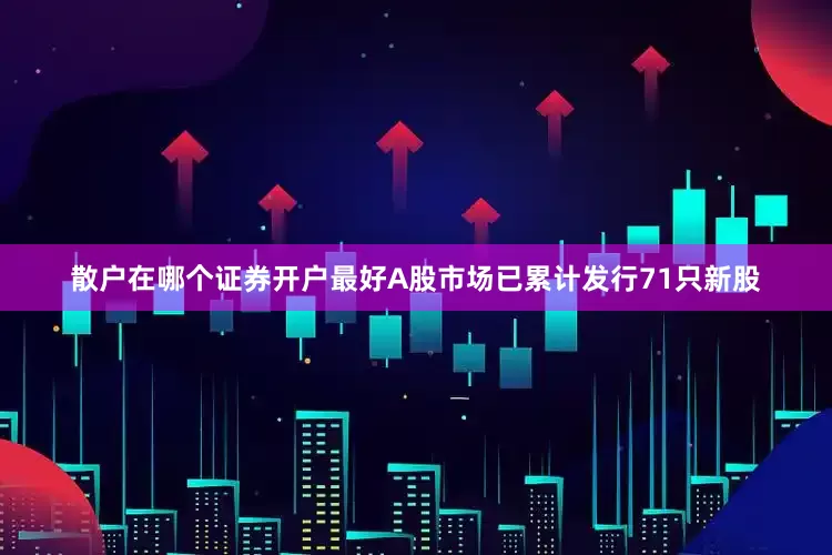 散户在哪个证券开户最好A股市场已累计发行71只新股