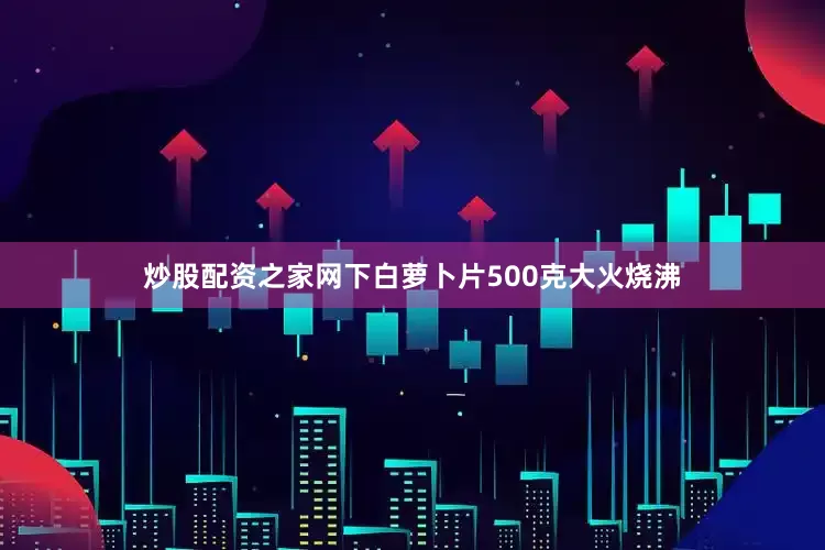 炒股配资之家网下白萝卜片500克大火烧沸