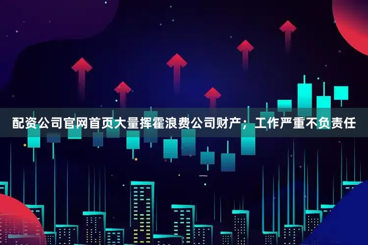 配资公司官网首页大量挥霍浪费公司财产；工作严重不负责任
