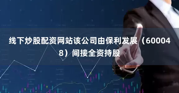 线下炒股配资网站该公司由保利发展（600048）间接全资持股