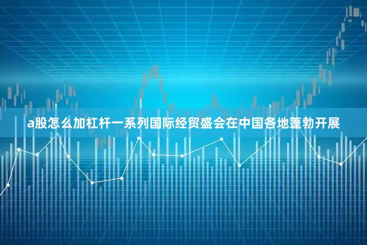 a股怎么加杠杆一系列国际经贸盛会在中国各地蓬勃开展